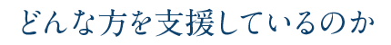 どんな方を支援しているのか