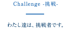 Challenge -挑戦- わたし達は、挑戦者です。